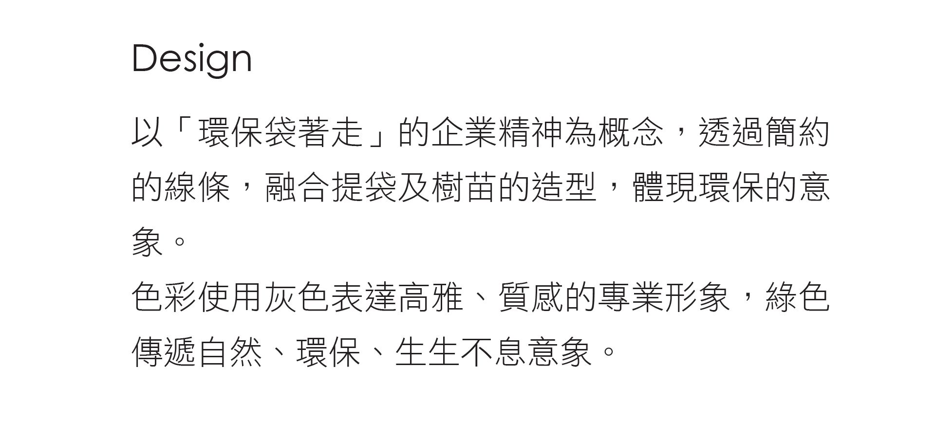 泓寬以環保袋著走的企業精神為概念，透過簡約的線條，融合提袋及樹苗的造型，體現環保的意象。色彩使用灰色表達高雅、質感的專業形象，綠色傳遞自然、環保、生生不息意象。